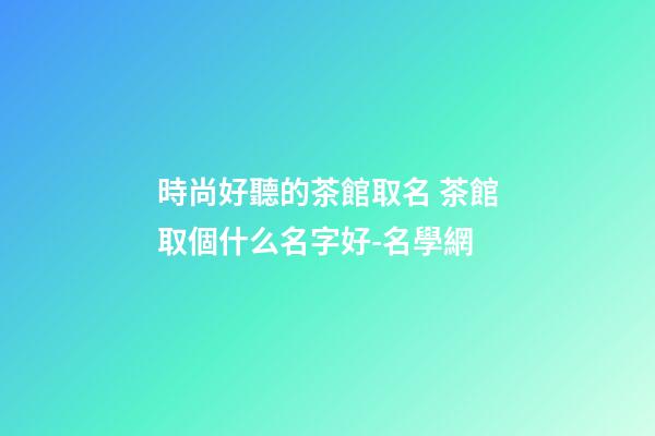 時尚好聽的茶館取名 茶館取個什么名字好-名學網